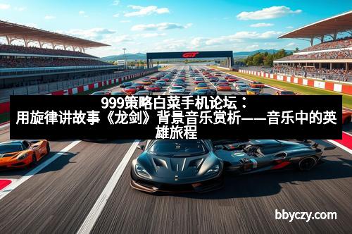 999策略白菜手机论坛：用旋律讲故事《龙剑》背景音乐赏析——音乐中的英雄旅程